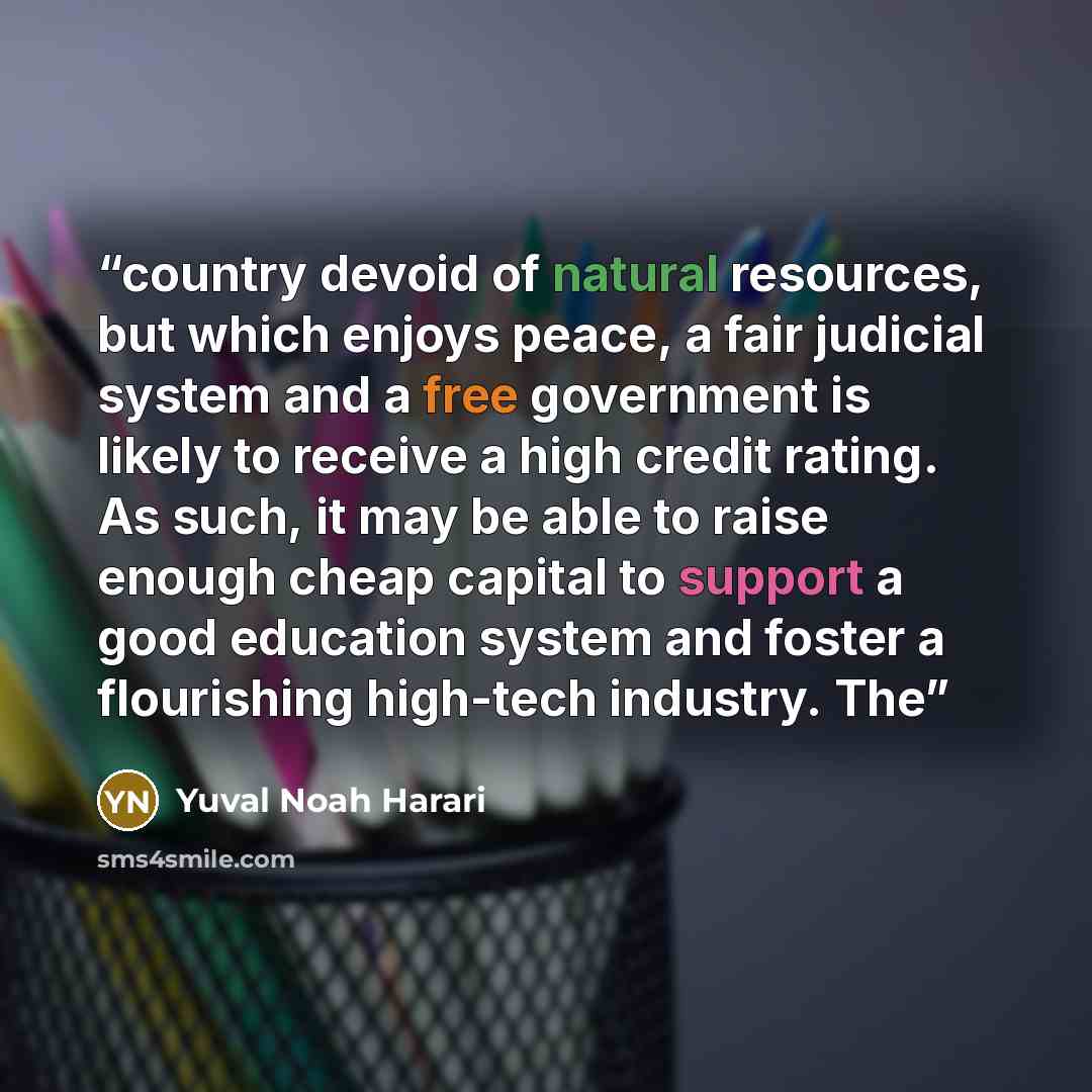 “country devoid of natural resources, but which enjoys peace, a fair judicial system and a free government is likely to receive a high credit rating. As such, it may be able to raise enough cheap capital to support a good education system and foster a flourishing high-tech industry. The” quote by Yuval Noah Harari