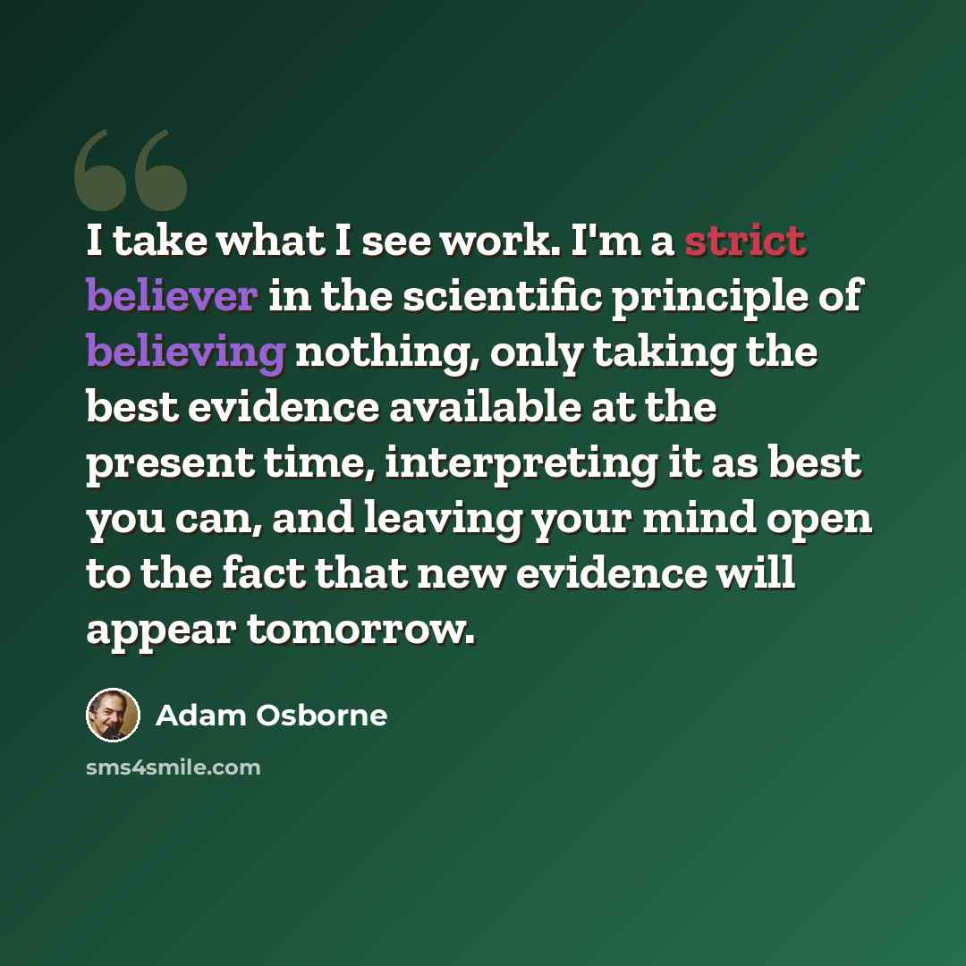 “I take what I see work. I'm a strict believer in the scientific principle of believing nothing, only taking the best evidence available at the present time, interpreting it as best you can, and leaving your mind open to the fact that new evidence will appear tomorrow.” quote by Adam Osborne