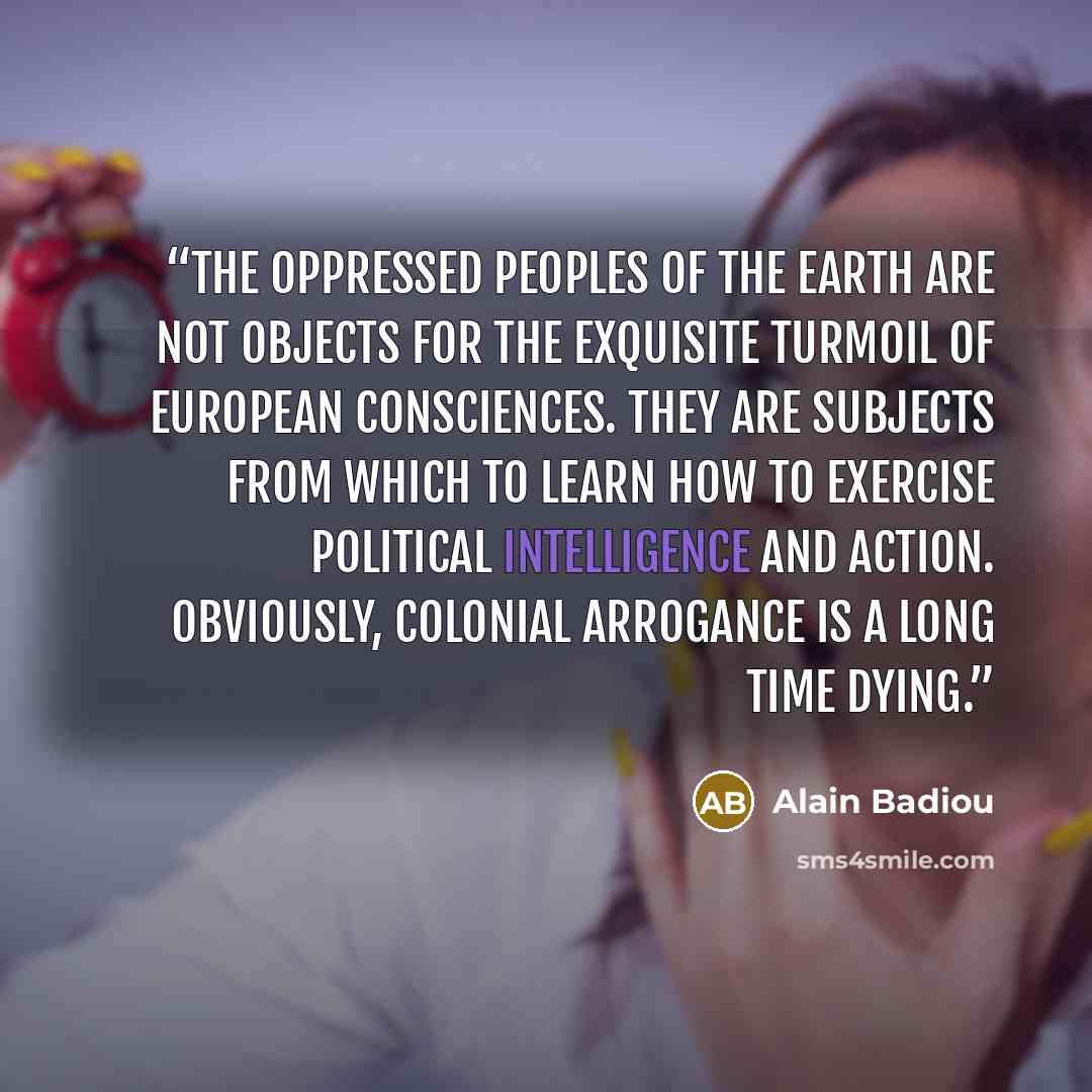 “The oppressed peoples of the earth are not objects for the exquisite turmoil of European consciences. They are subjects from which to learn how to exercise political intelligence and action. Obviously, colonial arrogance is a long time dying.” quote by Alain Badiou