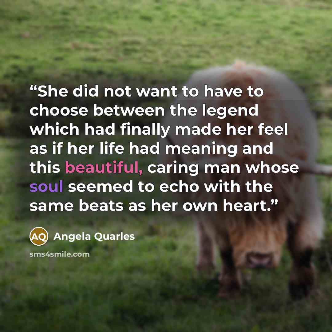 “She did not want to have to choose between the legend which had finally made her feel as if her life had meaning and this beautiful, caring man whose soul seemed to echo with the same beats as her own heart.” quote by Angela Quarles