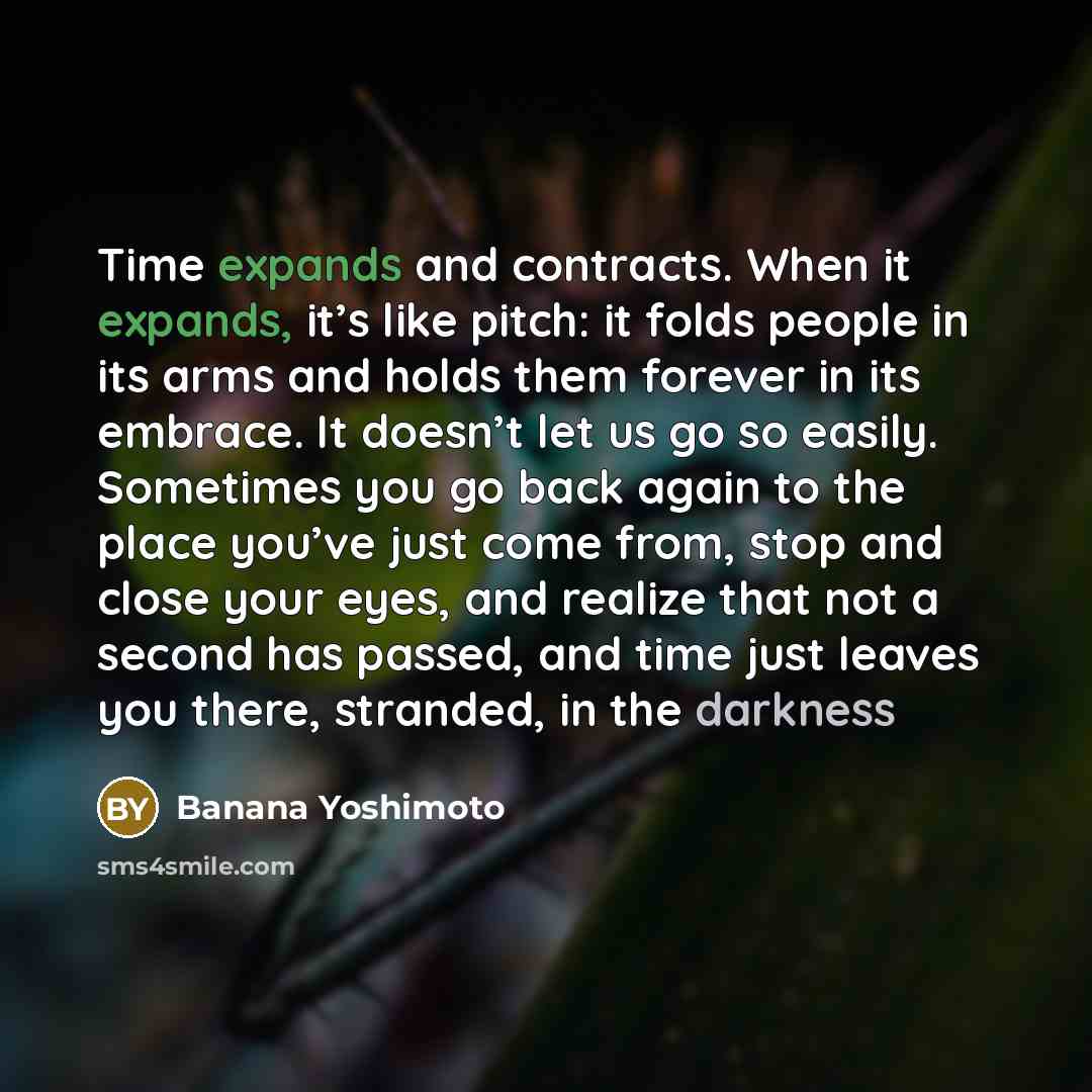 “Time expands and contracts. When it expands, it’s like pitch: it folds people in its arms and holds them forever in its embrace. It doesn’t let us go so easily. Sometimes you go back again to the place you’ve just come from, stop and close your eyes, and realize that not a second has passed, and…” quote by Banana Yoshimoto