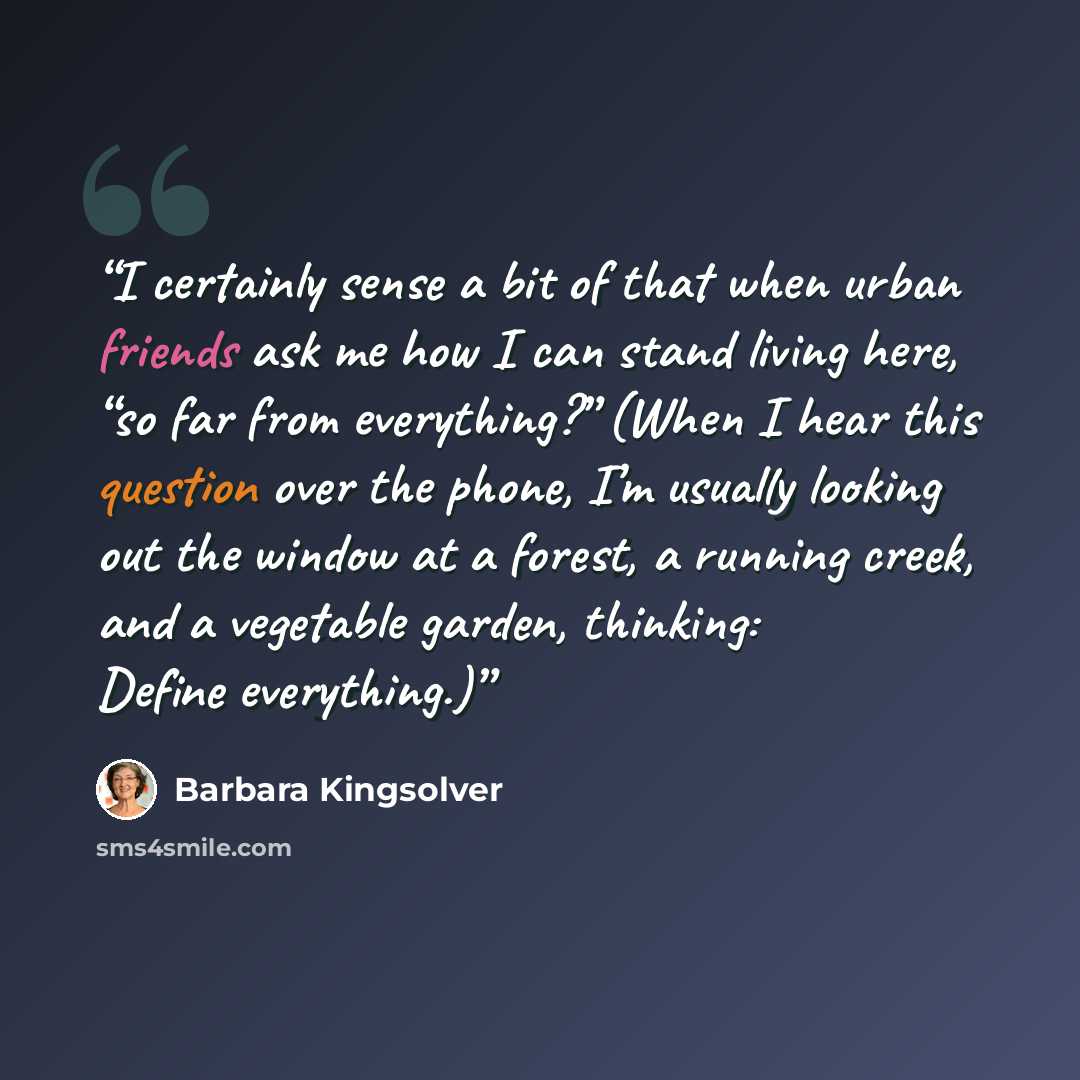“I certainly sense a bit of that when urban friends ask me how I can stand living here, “so far from everything?” (When I hear this question over the phone, I’m usually looking out the window at a forest, a running creek, and a vegetable garden, thinking: Define everything.)” quote by Barbara Kingsolver