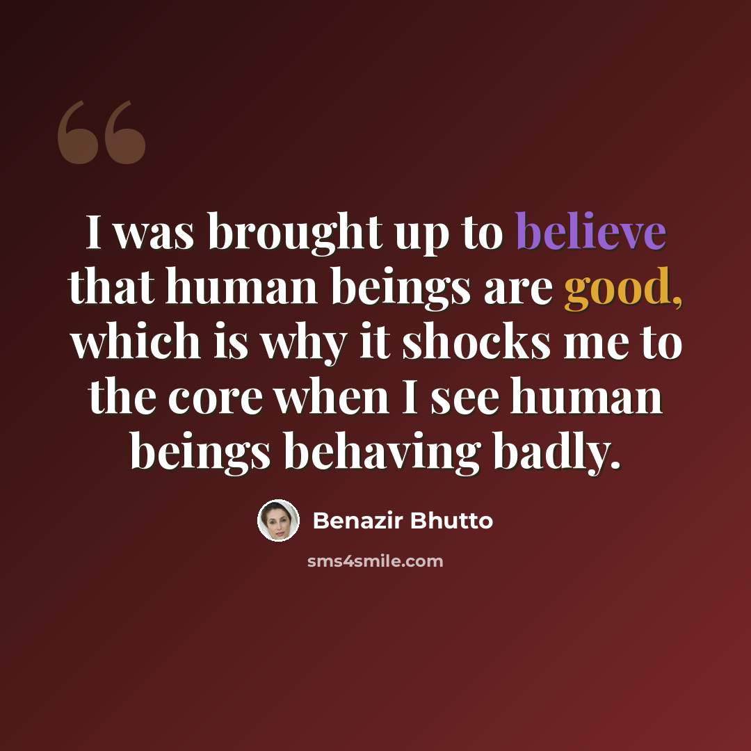 “I was brought up to believe that human beings are good, which is why it shocks me to the core when I see human beings behaving badly.” quote by Benazir Bhutto
