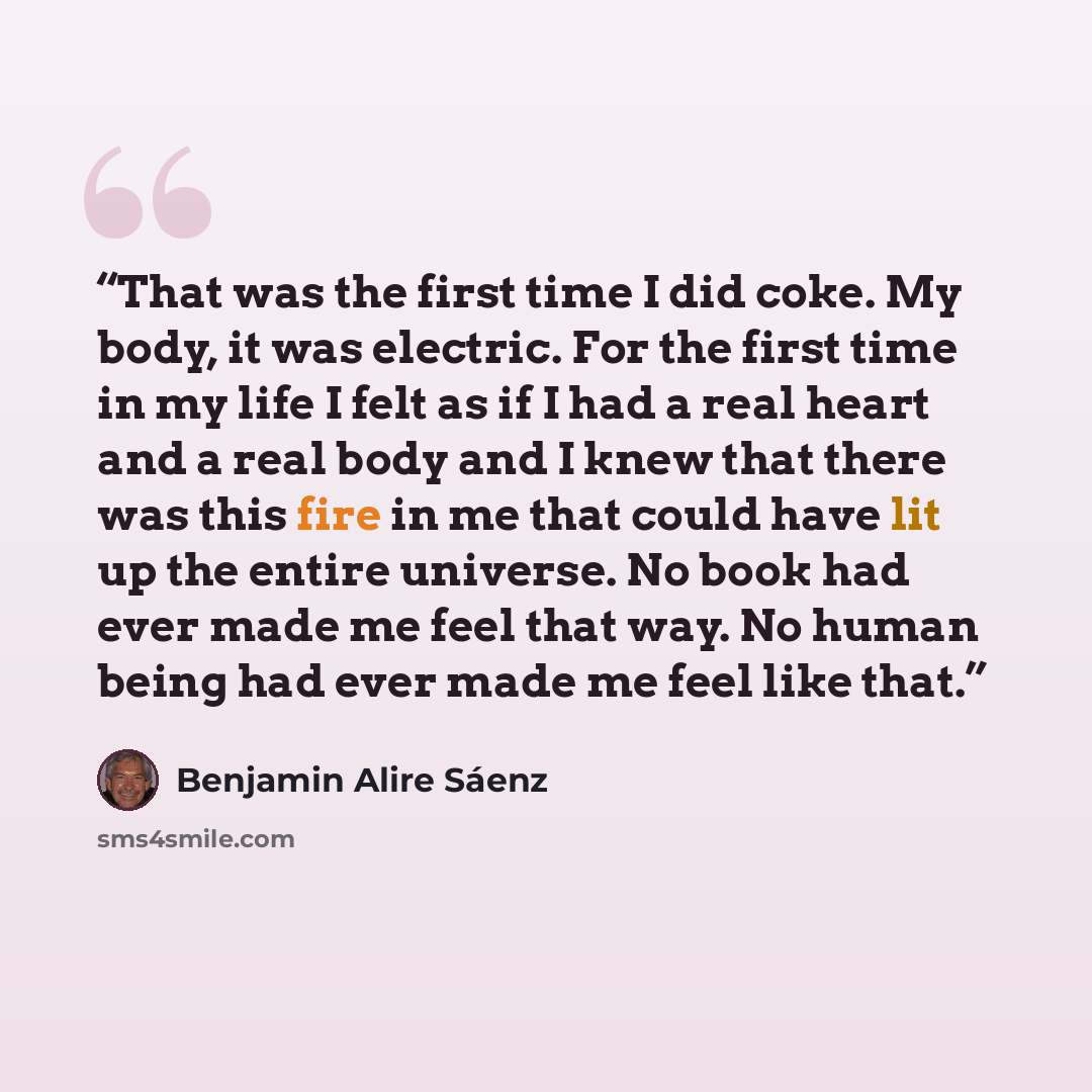 “That was the first time I did coke. My body, it was electric. For the first time in my life I felt as if I had a real heart and a real body and I knew that there was this fire in me that could have lit up the entire universe. No book had ever made me feel that way. No human being had ever made me…” quote by Benjamin Alire Sáenz