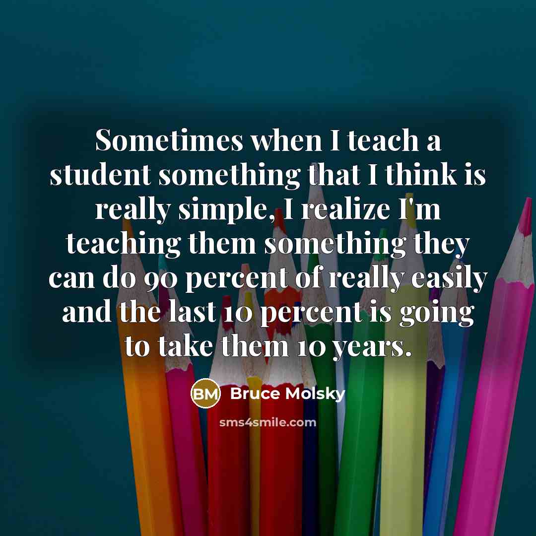 “Sometimes when I teach a student something that I think is really simple, I realize I'm teaching them something they can do 90 percent of really easily and the last 10 percent is going to take them 10 years.” quote by Bruce Molsky
