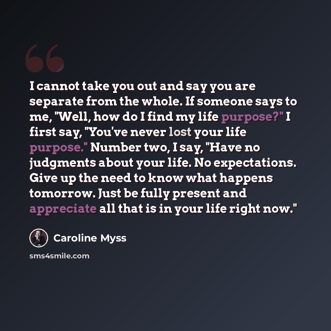 “I cannot take you out and say you are separate from the whole. If someone says to me, "Well, how do I find my life purpose?" I first say, "You've never lost your life purpose." Number two, I say, "Have no judgments about your life. No expectations. Give up the need to know what happens tomorrow…” quote by Caroline Myss