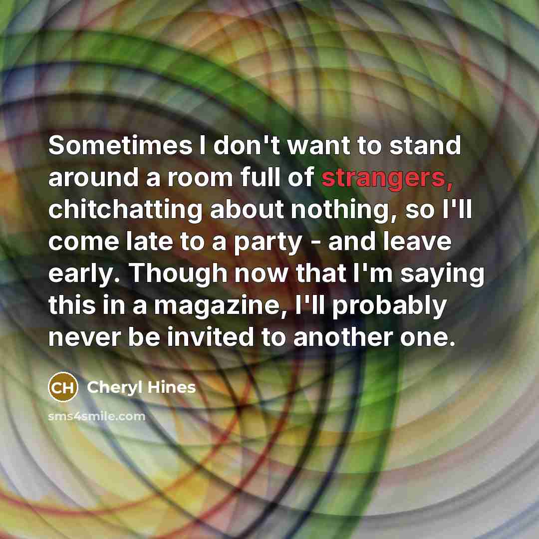 “Sometimes I don't want to stand around a room full of strangers, chitchatting about nothing, so I'll come late to a party - and leave early. Though now that I'm saying this in a magazine, I'll probably never be invited to another one.” quote by Cheryl Hines