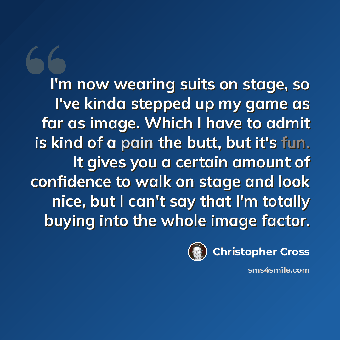 “I'm now wearing suits on stage, so I've kinda stepped up my game as far as image. Which I have to admit is kind of a pain the butt, but it's fun. It gives you a certain amount of confidence to walk on stage and look nice, but I can't say that I'm totally buying into the whole image factor.” quote by Christopher Cross