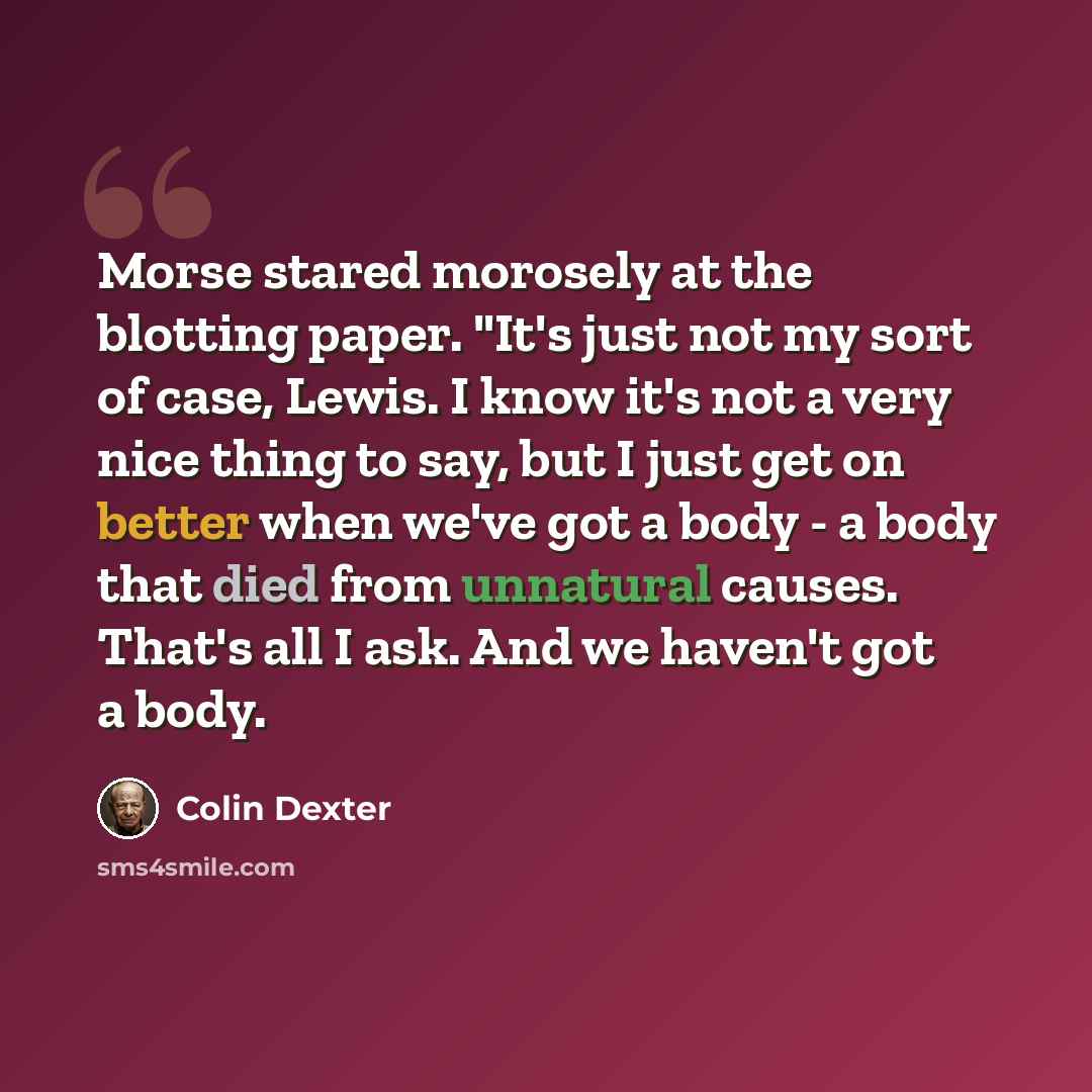 “Morse stared morosely at the blotting paper. "It's just not my sort of case, Lewis. I know it's not a very nice thing to say, but I just get on better when we've got a body - a body that died from unnatural causes. That's all I ask. And we haven't got a body.” quote by Colin Dexter