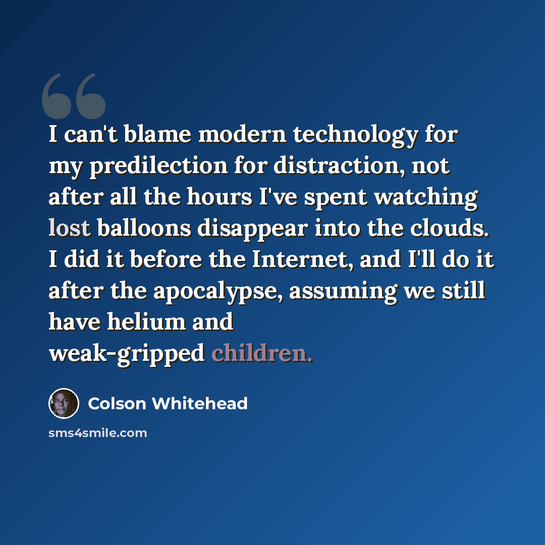 “I can't blame modern technology for my predilection for distraction, not after all the hours I've spent watching lost balloons disappear into the clouds. I did it before the Internet, and I'll do it after the apocalypse, assuming we still have helium and weak-gripped children.” quote by Colson Whitehead