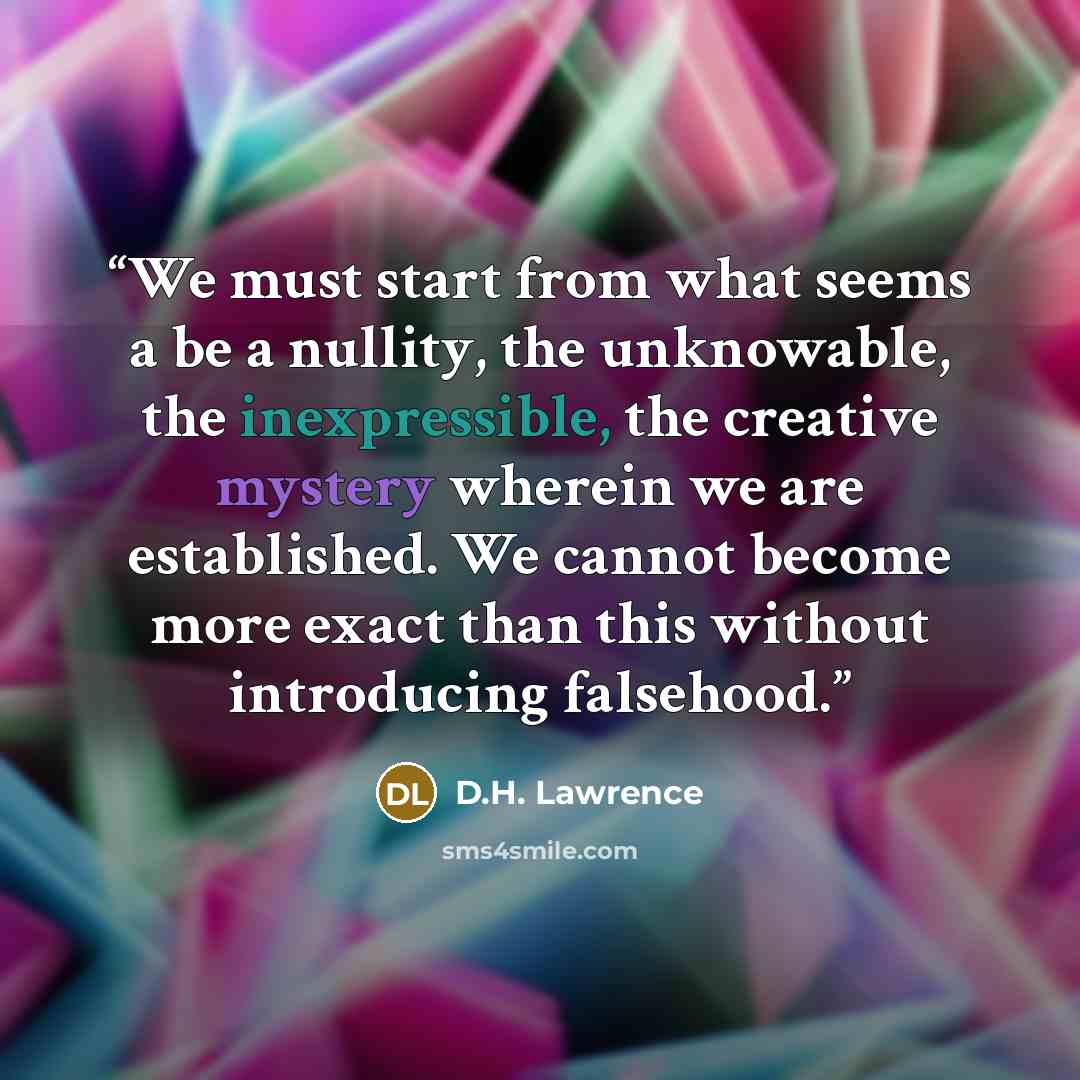 “We must start from what seems a be a nullity, the unknowable, the inexpressible, the creative mystery wherein we are established. We cannot become more exact than this without introducing falsehood.” quote by D.H. Lawrence