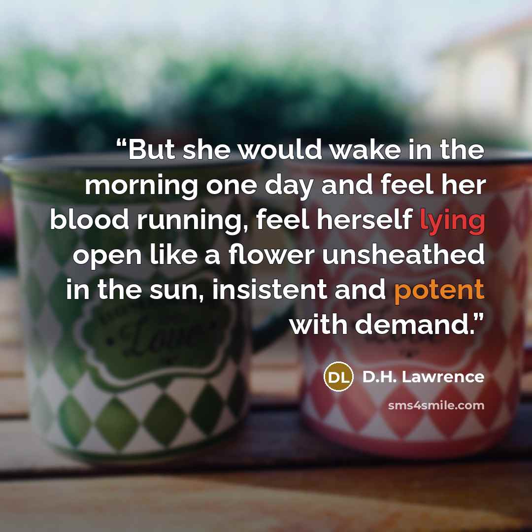 “But she would wake in the morning one day and feel her blood running, feel herself lying open like a flower unsheathed in the sun, insistent and potent with demand.” quote by D.H. Lawrence