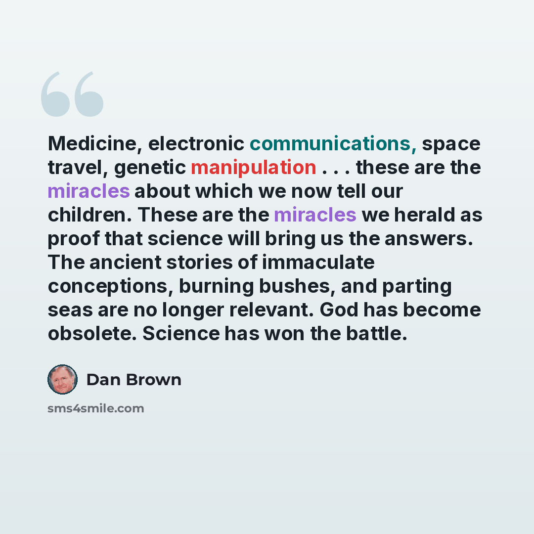 “Medicine, electronic communications, space travel, genetic manipulation . . . these are the miracles about which we now tell our children. These are the miracles we herald as proof that science will bring us the answers. The ancient stories of immaculate conceptions, burning bushes, and parting…” quote by Dan Brown