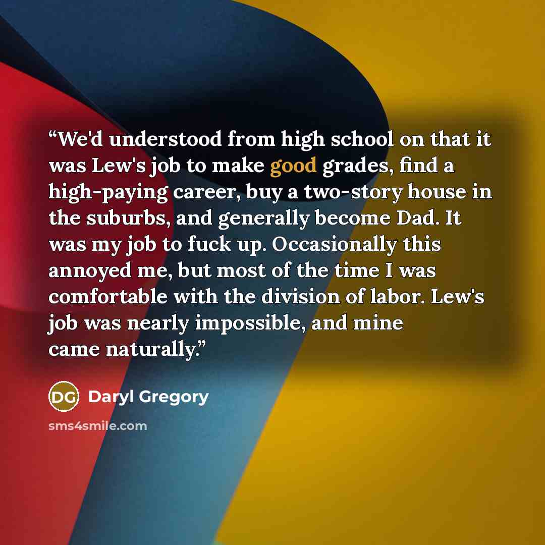 “We'd understood from high school on that it was Lew's job to make good grades, find a high-paying career, buy a two-story house in the suburbs, and generally become Dad. It was my job to fuck up. Occasionally this annoyed me, but most of the time I was comfortable with the division of labor. Lew's…” quote by Daryl Gregory