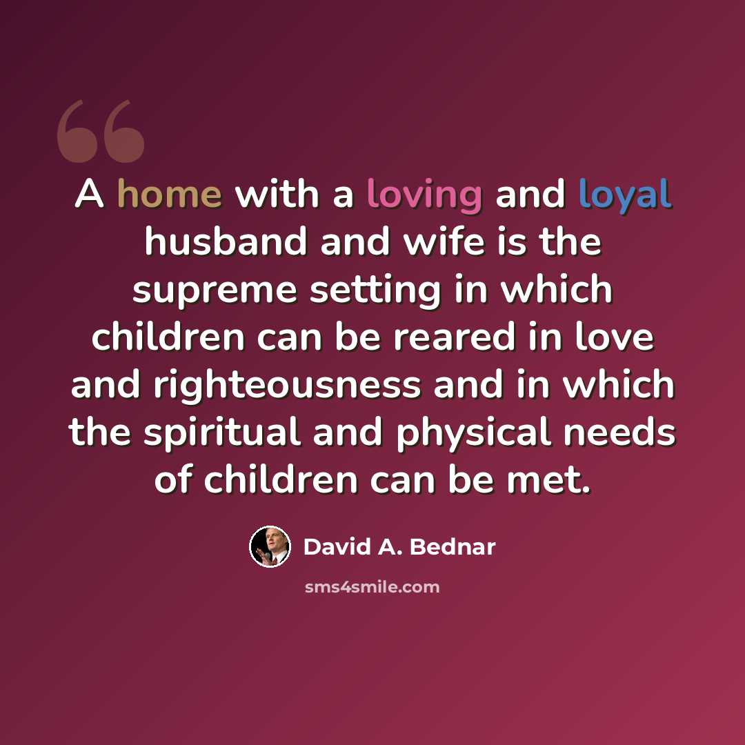 “A home with a loving and loyal husband and wife is the supreme setting in which children can be reared in love and righteousness and in which the spiritual and physical needs of children can be met.” quote by David A. Bednar
