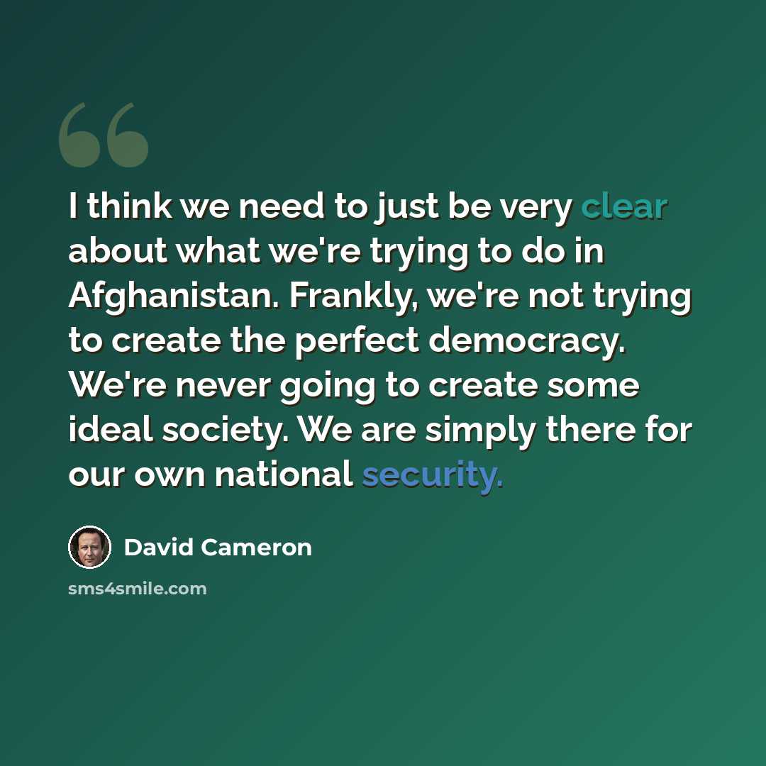 “I think we need to just be very clear about what we're trying to do in Afghanistan. Frankly, we're not trying to create the perfect democracy. We're never going to create some ideal society. We are simply there for our own national security.” quote by David Cameron