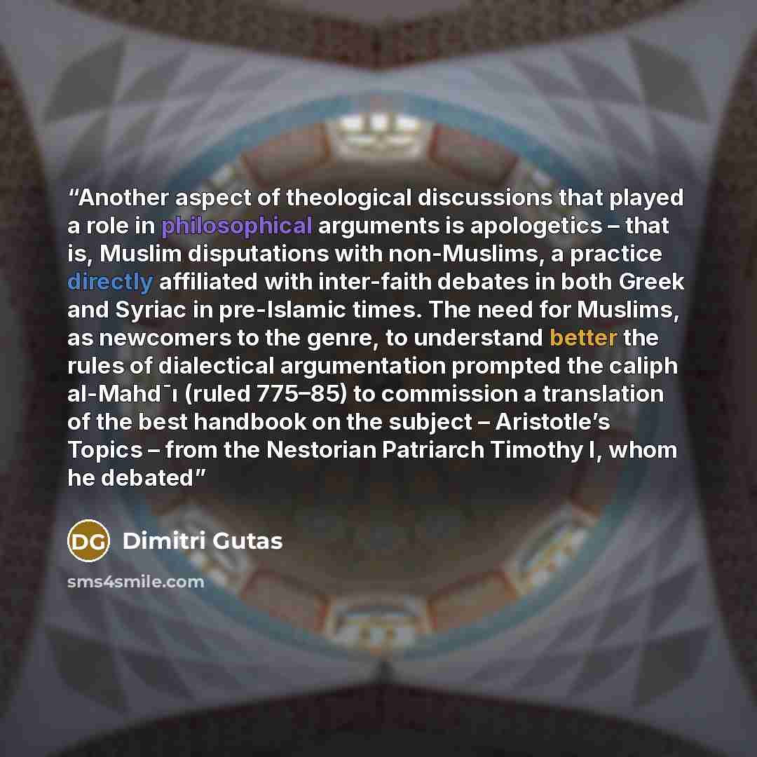 “Another aspect of theological discussions that played a role in philosophical arguments is apologetics – that is, Muslim disputations with non-Muslims, a practice directly affiliated with inter-faith debates in both Greek and Syriac in pre-Islamic times. The need for Muslims, as newcomers to the…” quote by Dimitri Gutas