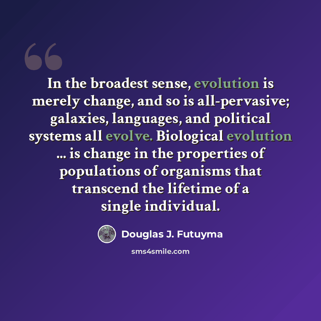 “In the broadest sense, evolution is merely change, and so is all-pervasive; galaxies, languages, and political systems all evolve. Biological evolution ... is change in the properties of populations of organisms that transcend the lifetime of a single individual.” quote by Douglas J. Futuyma