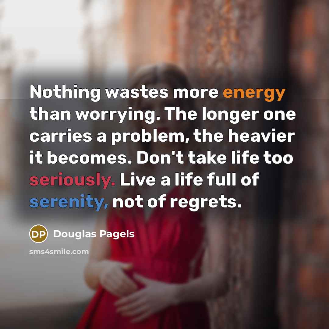 “Nothing wastes more energy than worrying. The longer one carries a problem, the heavier it becomes. Don't take life too seriously. Live a life full of serenity, not of regrets.” quote by Douglas Pagels