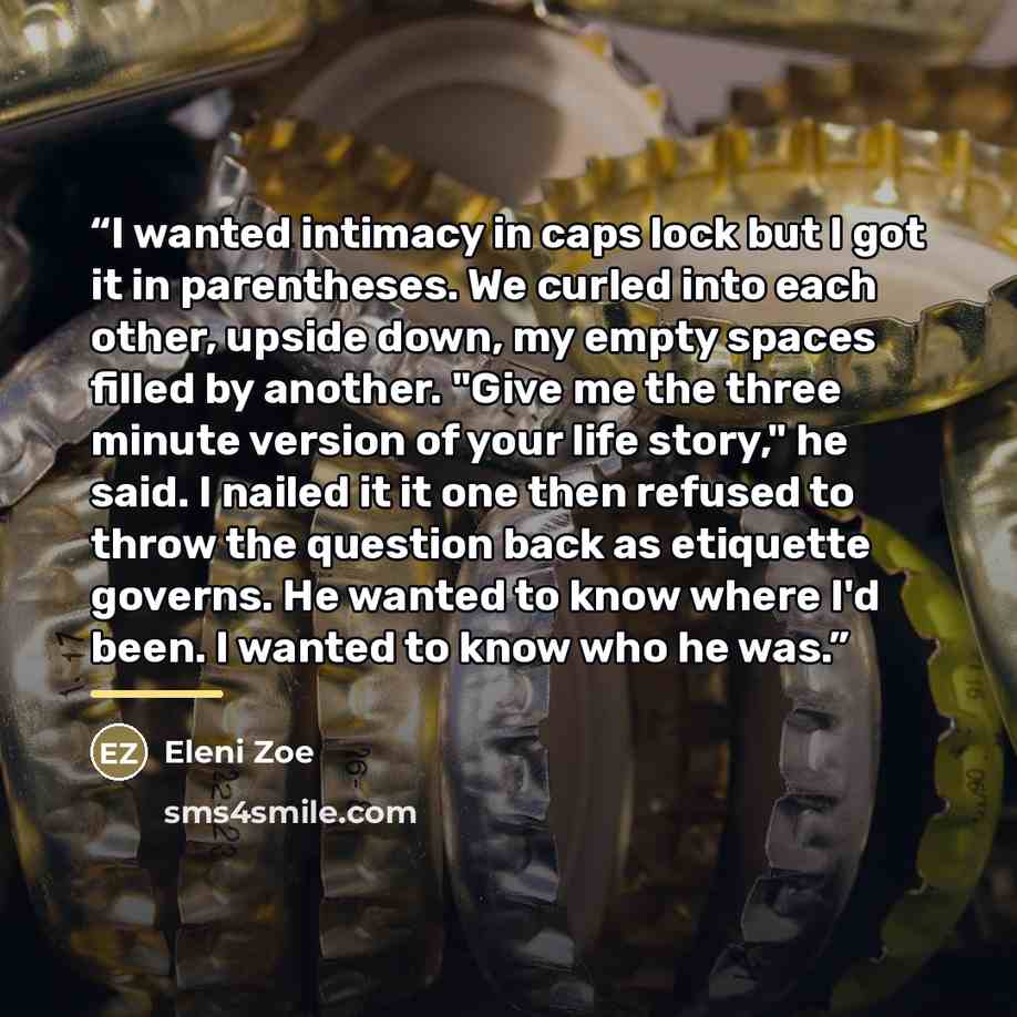 “I wanted intimacy in caps lock but I got it in parentheses. We curled into each other, upside down, my empty spaces filled by another. "Give me the three minute version of your life story," he said. I nailed it it one then refused to throw the question back as etiquette governs. He wanted to know…” quote by Eleni Zoe