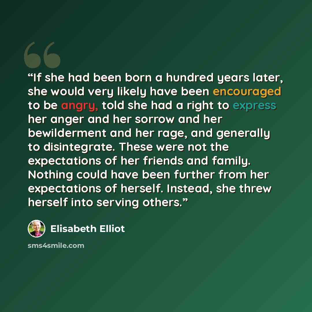 “If she had been born a hundred years later, she would very likely have been encouraged to be angry, told she had a right to express her anger and her sorrow and her bewilderment and her rage, and generally to disintegrate. These were not the expectations of her friends and family. Nothing could…” quote by Elisabeth Elliot