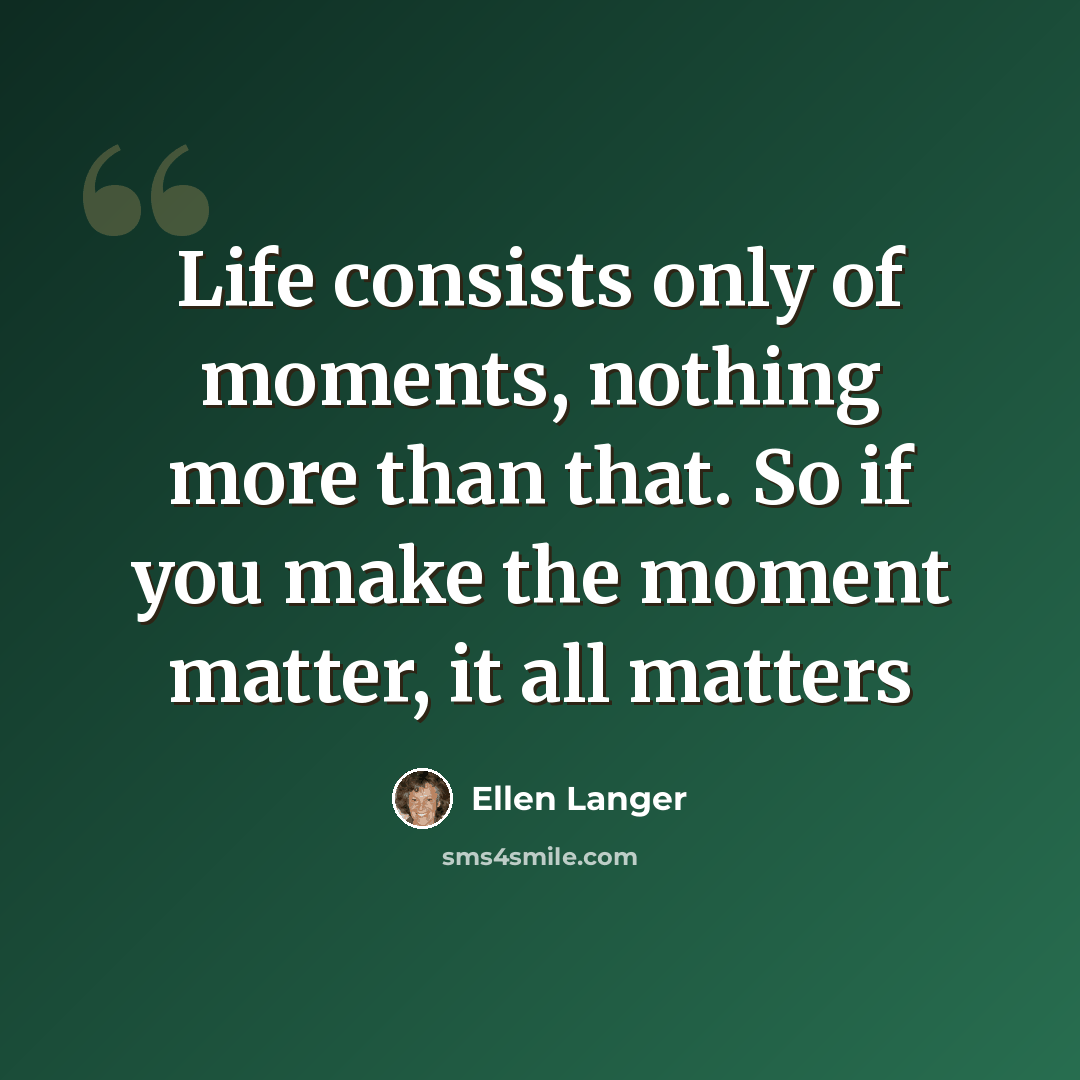 “Life consists only of moments, nothing more than that. So if you make the moment matter, it all matters” quote by Ellen Langer