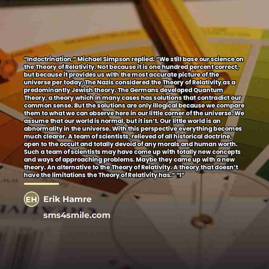 “Indoctrination,” Michael Simpson replied. “We still base our science on the Theory of Relativity. Not because it is one hundred percent correct, but because it provides us with the most accurate picture of the universe per today. The Nazis considered the Theory of Relativity as a predominantly…” quote by Erik Hamre