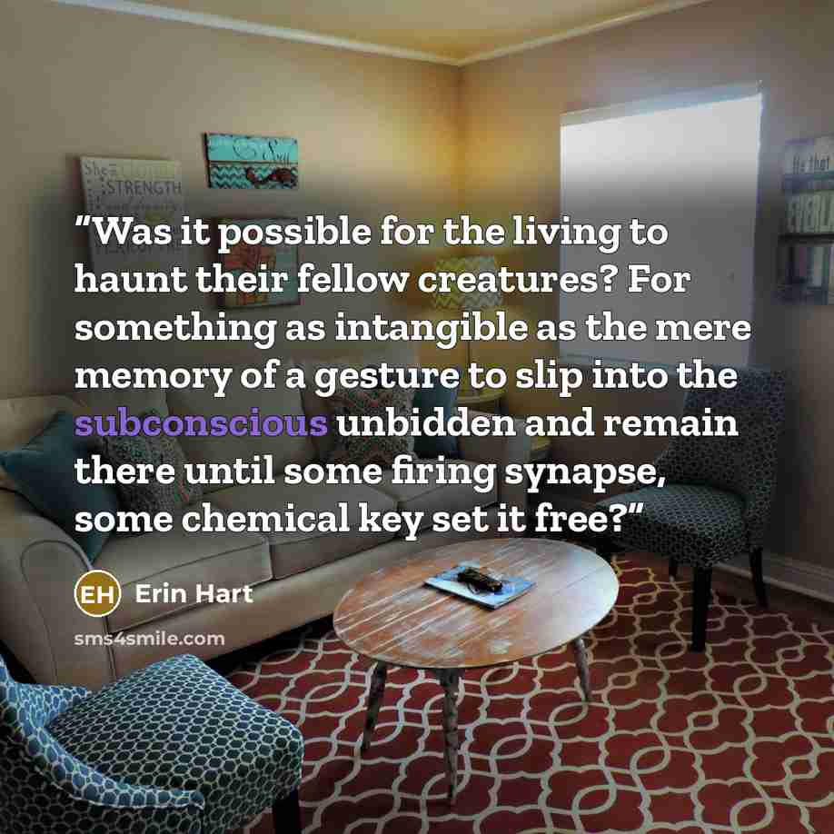 “Was it possible for the living to haunt their fellow creatures? For something as intangible as the mere memory of a gesture to slip into the subconscious unbidden and remain there until some firing synapse, some chemical key set it free?” quote by Erin Hart