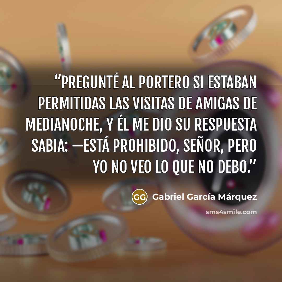 “pregunté al portero si estaban permitidas las visitas de amigas de medianoche, y él me dio su respuesta sabia: —Está prohibido, señor, pero yo no veo lo que no debo.” quote by Gabriel García Márquez