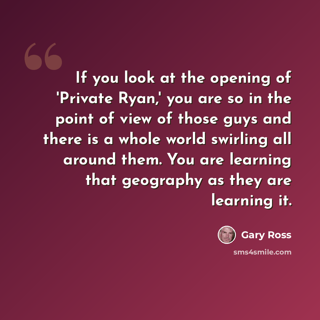 “If you look at the opening of 'Private Ryan,' you are so in the point of view of those guys and there is a whole world swirling all around them. You are learning that geography as they are learning it.” quote by Gary Ross