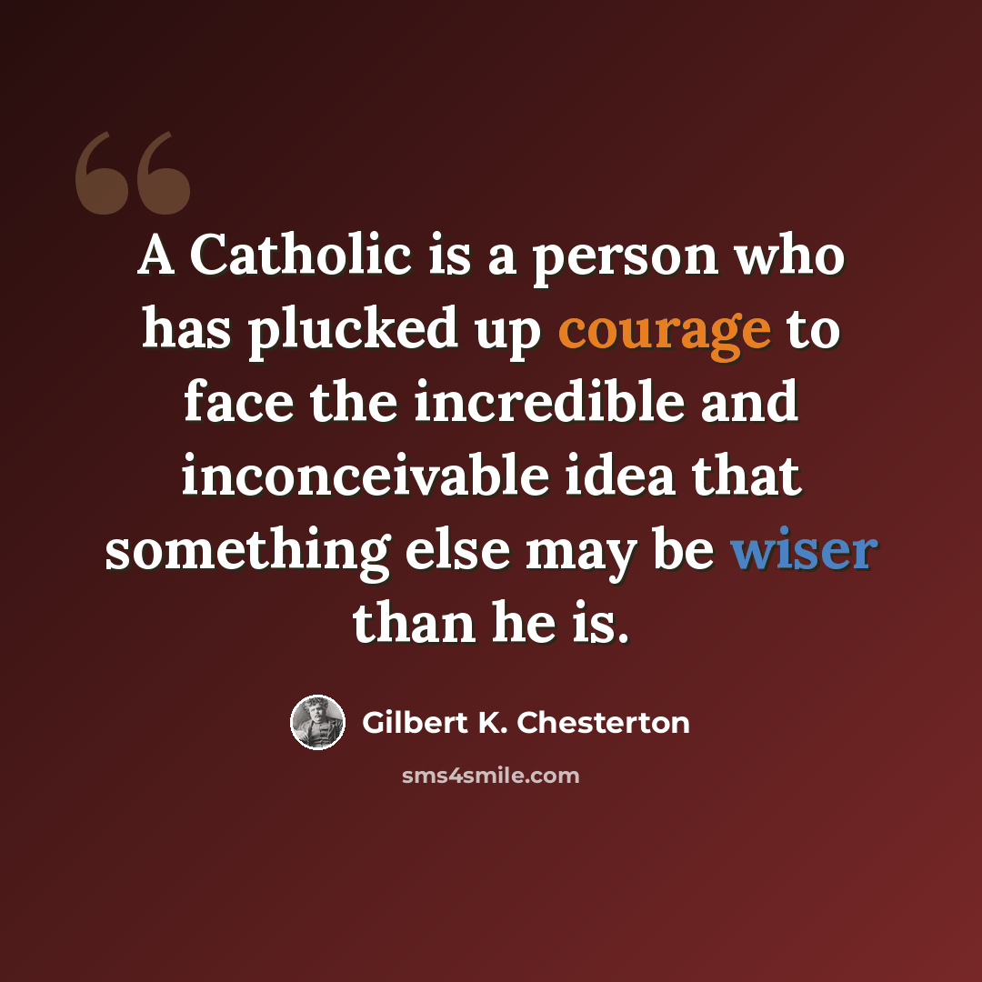 “A Catholic is a person who has plucked up courage to face the incredible and inconceivable idea that something else may be wiser than he is.” quote by Gilbert K. Chesterton