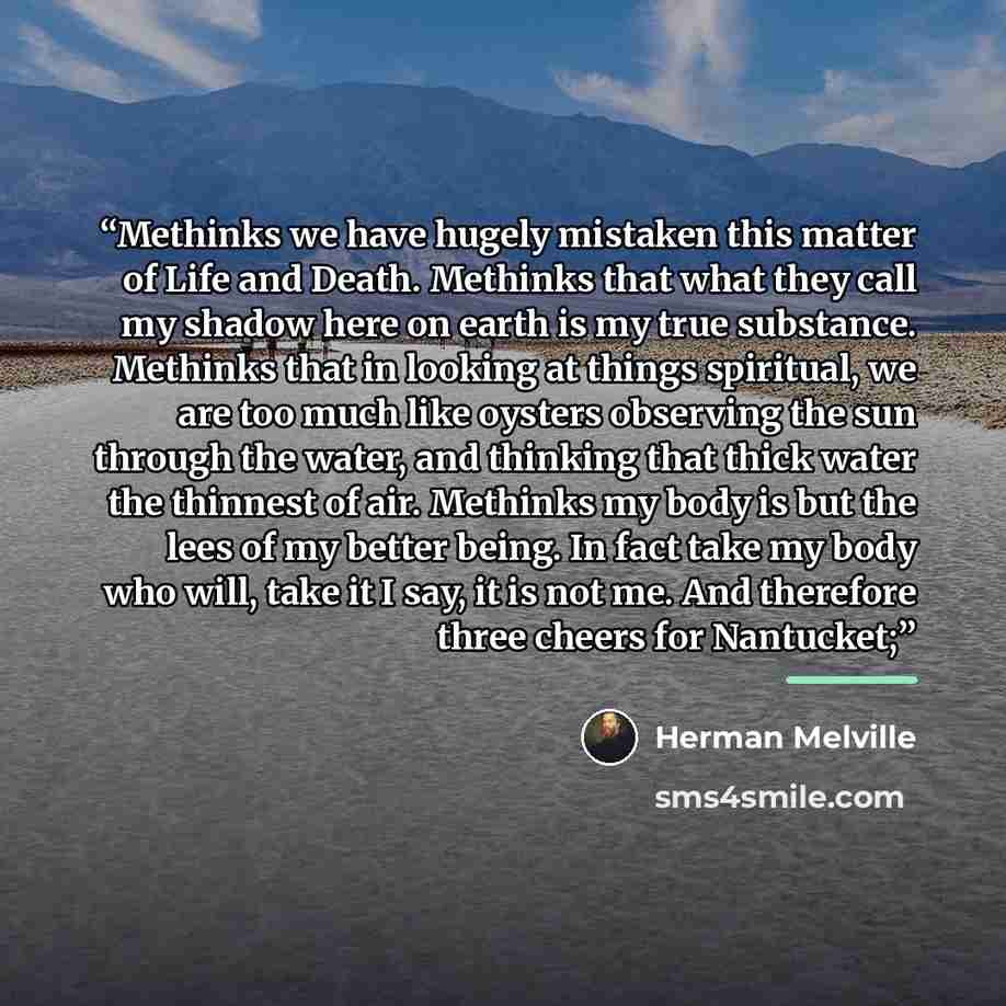 “Methinks we have hugely mistaken this matter of Life and Death. Methinks that what they call my shadow here on earth is my true substance. Methinks that in looking at things spiritual, we are too much like oysters observing the sun through the water, and thinking that thick water the thinnest of…” quote by Herman Melville