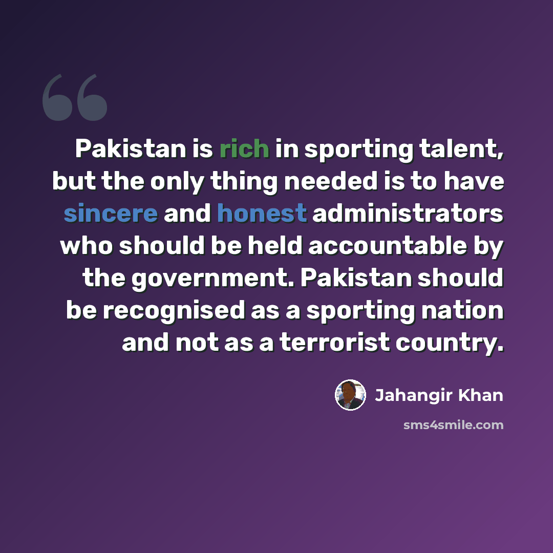 “Pakistan is rich in sporting talent, but the only thing needed is to have sincere and honest administrators who should be held accountable by the government. Pakistan should be recognised as a sporting nation and not as a terrorist country.” quote by Jahangir Khan