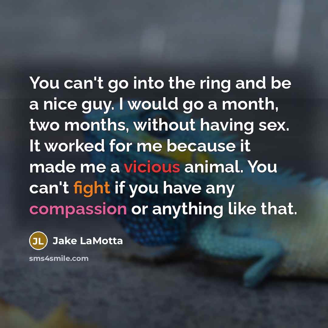 “You can't go into the ring and be a nice guy. I would go a month, two months, without having sex. It worked for me because it made me a vicious animal. You can't fight if you have any compassion or anything like that.” quote by Jake LaMotta