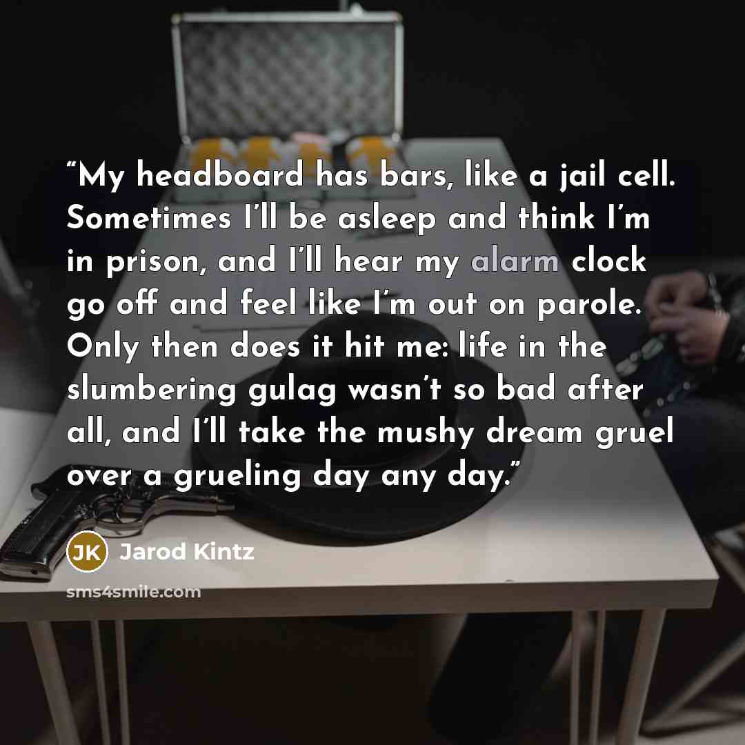 “My headboard has bars, like a jail cell. Sometimes I’ll be asleep and think I’m in prison, and I’ll hear my alarm clock go off and feel like I’m out on parole. Only then does it hit me: life in the slumbering gulag wasn’t so bad after all, and I’ll take the mushy dream gruel over a grueling day…” quote by Jarod Kintz