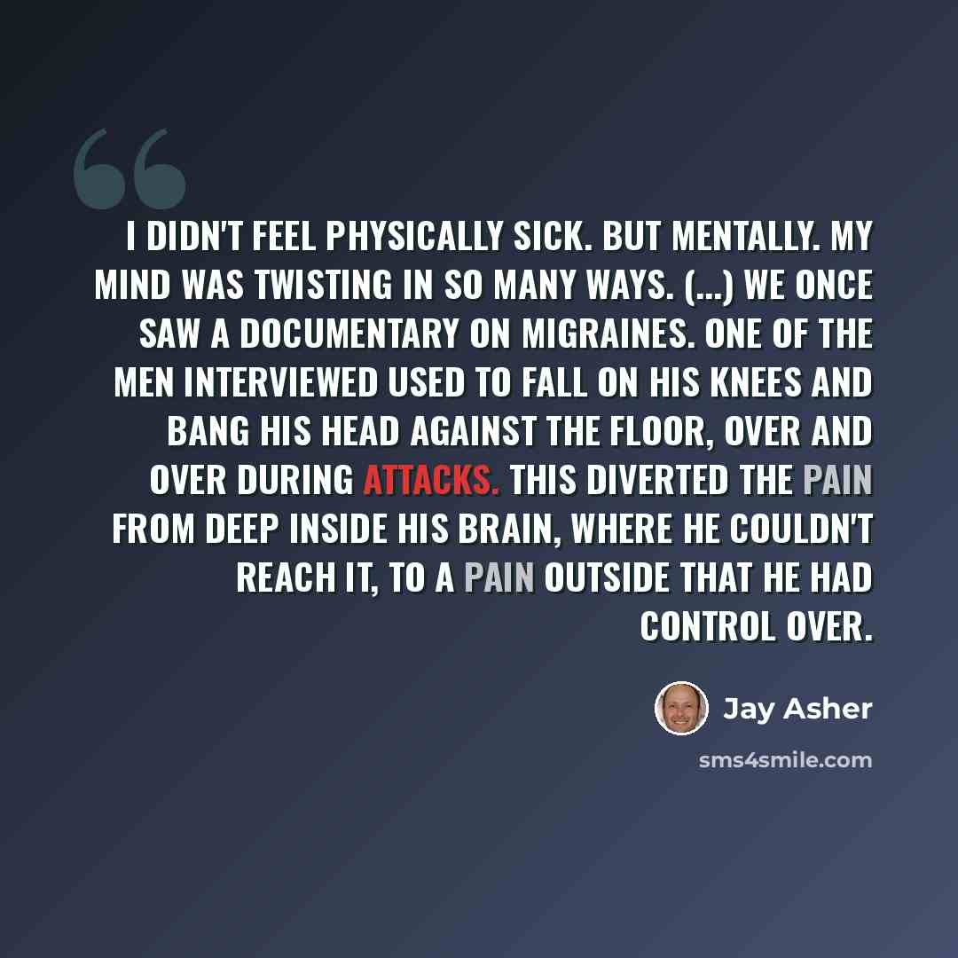 “I didn't feel physically sick. But mentally. My mind was twisting in so many ways. (...) We once saw a documentary on migraines. One of the men interviewed used to fall on his knees and bang his head against the floor, over and over during attacks. This diverted the pain from deep inside his…” quote by Jay Asher