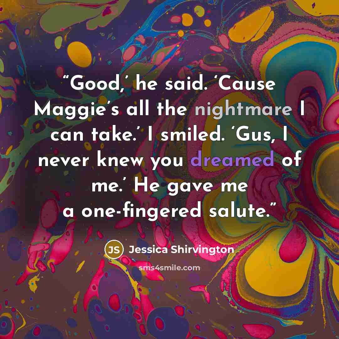 “Good,’ he said. ‘Cause Maggie’s all the nightmare I can take.’ I smiled. ‘Gus, I never knew you dreamed of me.’ He gave me a one-fingered salute.” quote by Jessica Shirvington