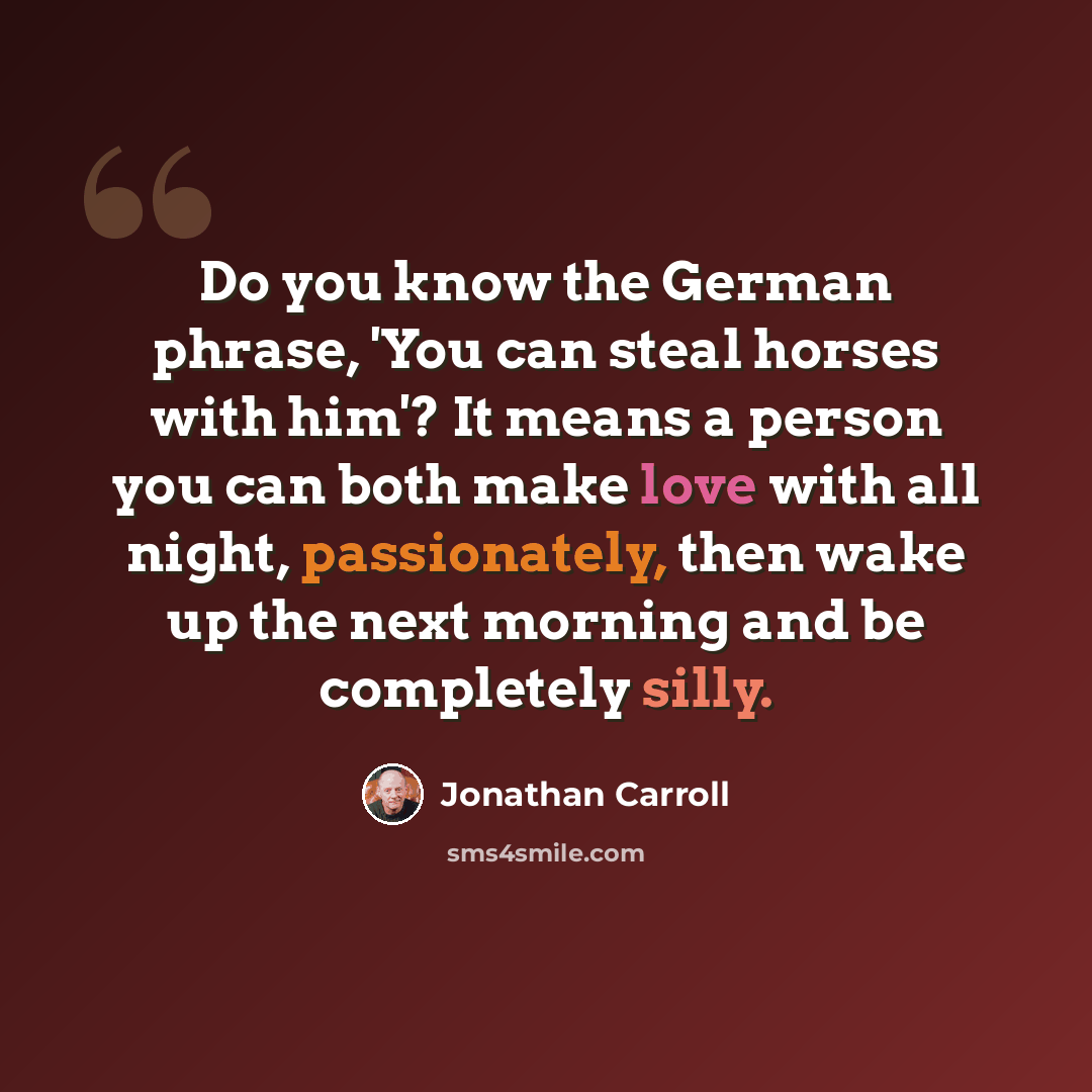 “Do you know the German phrase, 'You can steal horses with him'? It means a person you can both make love with all night, passionately, then wake up the next morning and be completely silly.” quote by Jonathan Carroll