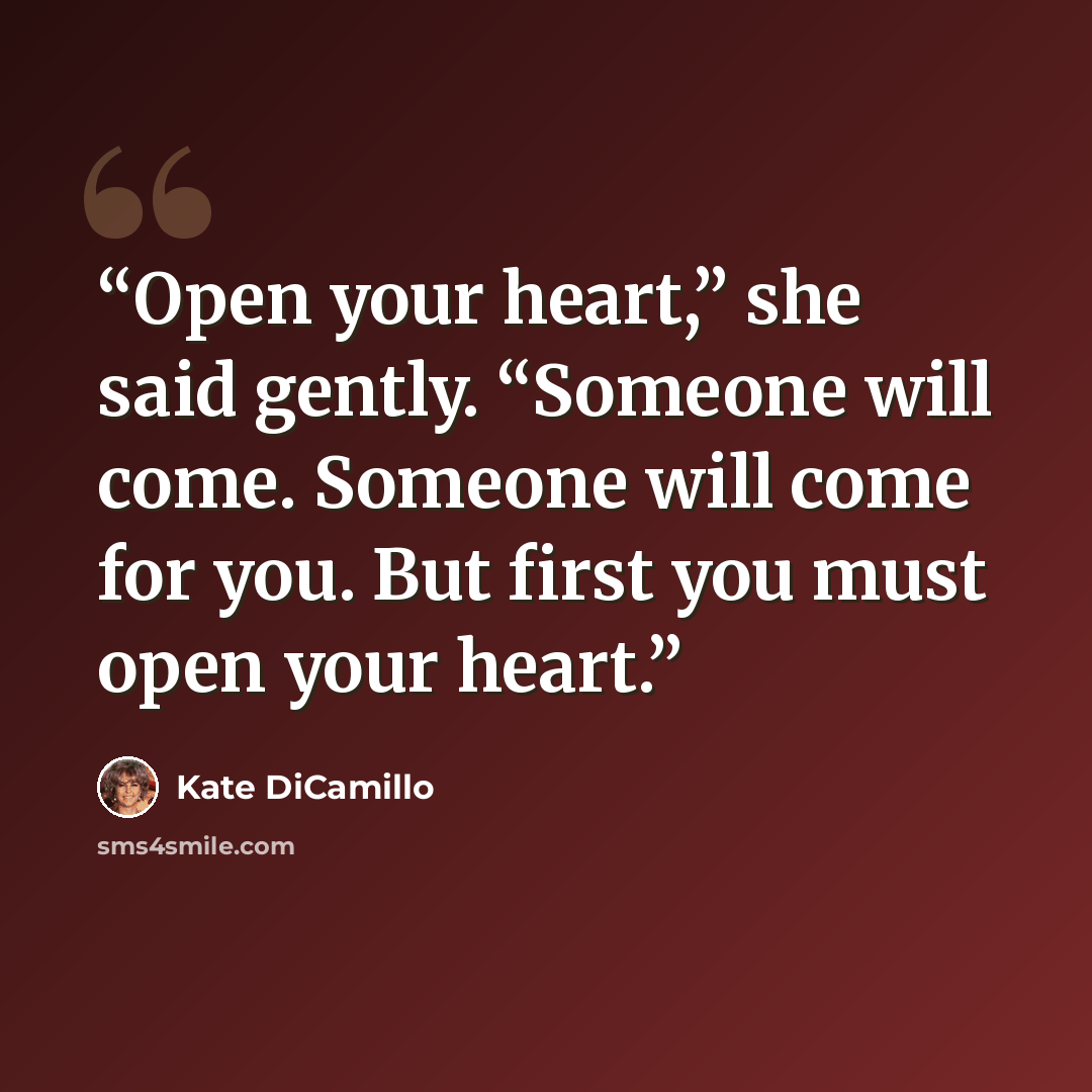“Open your heart,” she said gently. “Someone will come. Someone will come for you. But first you must open your heart.” quote by Kate DiCamillo