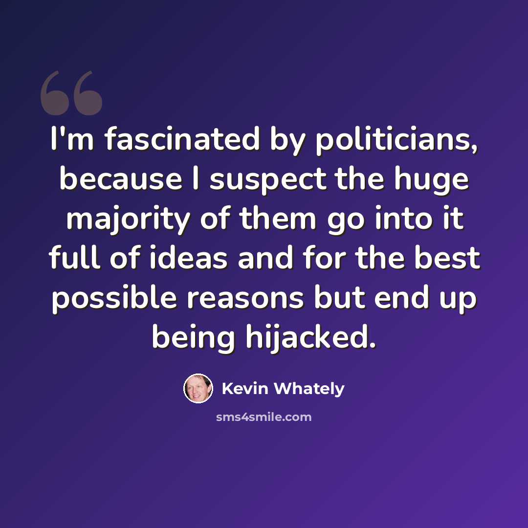 “I'm fascinated by politicians, because I suspect the huge majority of them go into it full of ideas and for the best possible reasons but end up being hijacked.” quote by Kevin Whately