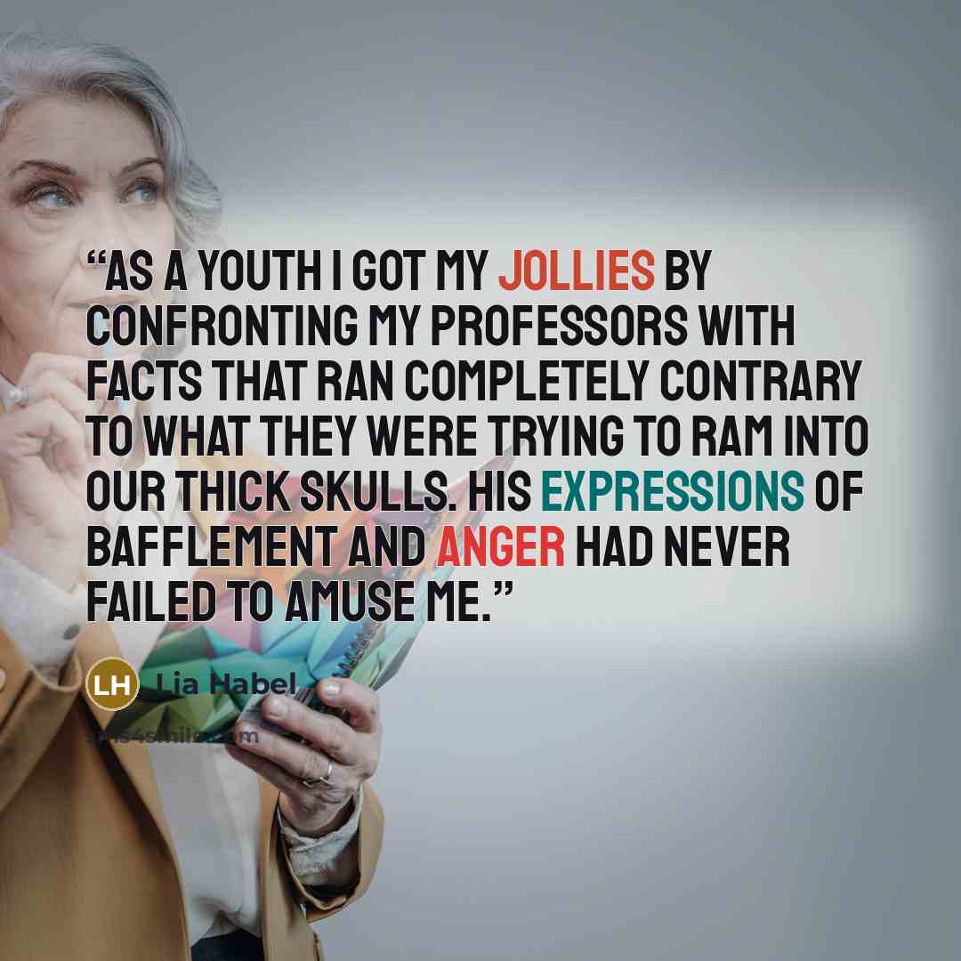 “As a youth I got my jollies by confronting my professors with facts that ran completely contrary to what they were trying to ram into our thick skulls. His expressions of bafflement and anger had never failed to amuse me.” quote by Lia Habel