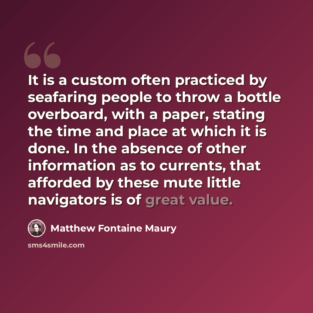“It is a custom often practiced by seafaring people to throw a bottle overboard, with a paper, stating the time and place at which it is done. In the absence of other information as to currents, that afforded by these mute little navigators is of great value.” quote by Matthew Fontaine Maury