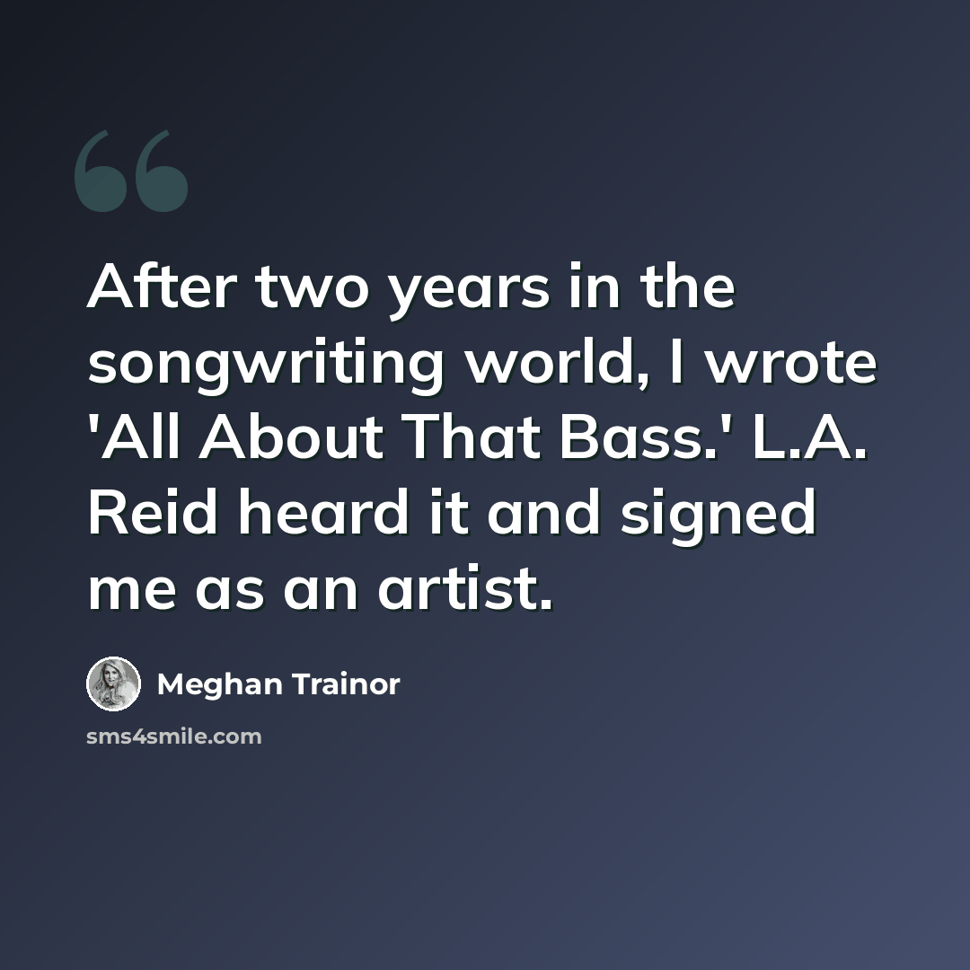 “After two years in the songwriting world, I wrote 'All About That Bass.' L.A. Reid heard it and signed me as an artist.” quote by Meghan Trainor