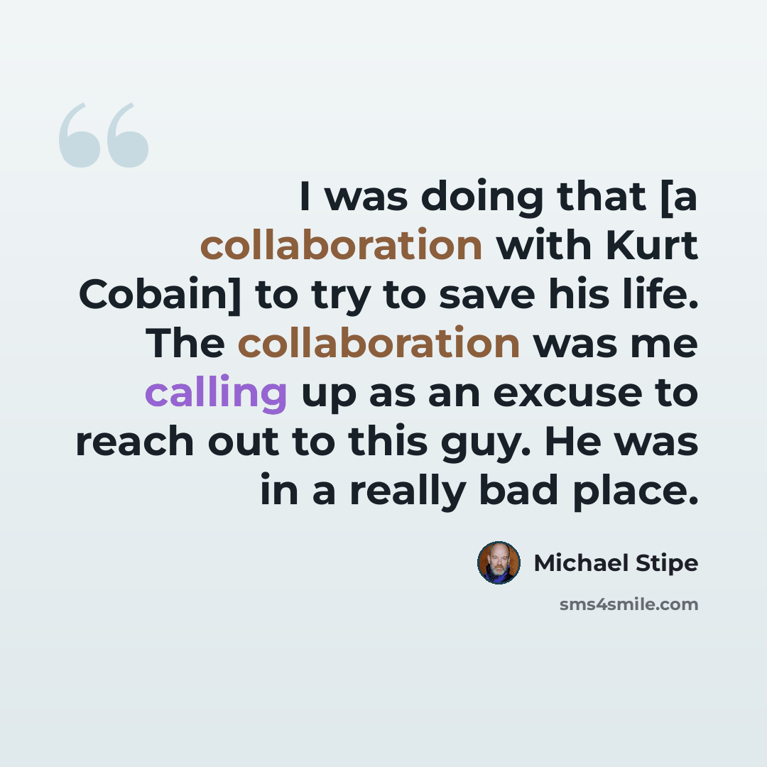 “I was doing that [a collaboration with Kurt Cobain] to try to save his life. The collaboration was me calling up as an excuse to reach out to this guy. He was in a really bad place.” quote by Michael Stipe