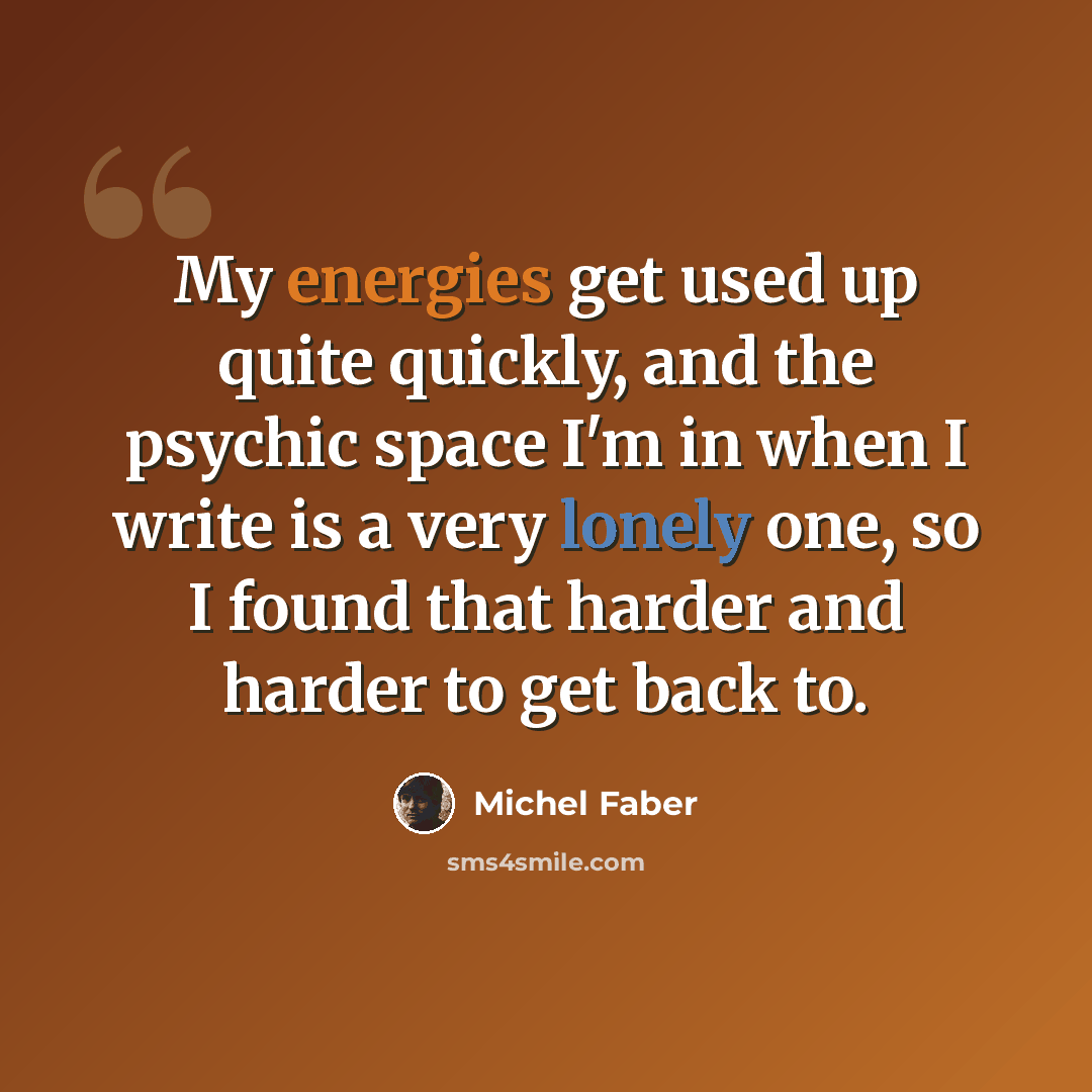“My energies get used up quite quickly, and the psychic space I'm in when I write is a very lonely one, so I found that harder and harder to get back to.” quote by Michel Faber