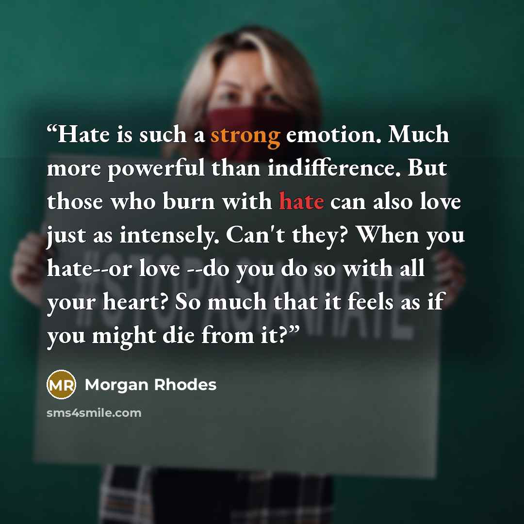 “Hate is such a strong emotion. Much more powerful than indifference. But those who burn with hate can also love just as intensely. Can't they? When you hate--or love --do you do so with all your heart? So much that it feels as if you might die from it?” quote by Morgan Rhodes