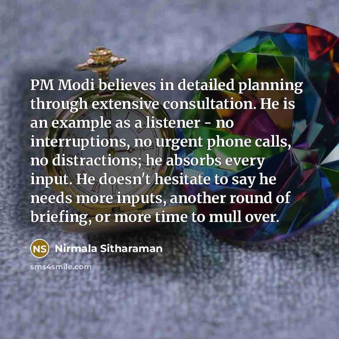 “PM Modi believes in detailed planning through extensive consultation. He is an example as a listener - no interruptions, no urgent phone calls, no distractions; he absorbs every input. He doesn't hesitate to say he needs more inputs, another round of briefing, or more time to mull over.” quote by Nirmala Sitharaman