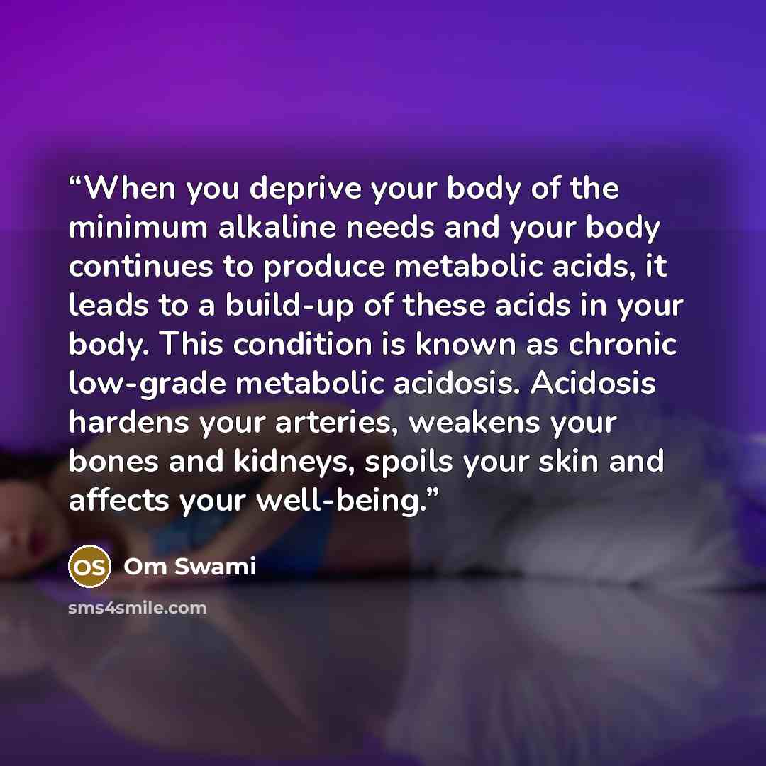 “When you deprive your body of the minimum alkaline needs and your body continues to produce metabolic acids, it leads to a build-up of these acids in your body. This condition is known as chronic low-grade metabolic acidosis. Acidosis hardens your arteries, weakens your bones and kidneys, spoils…” quote by Om Swami