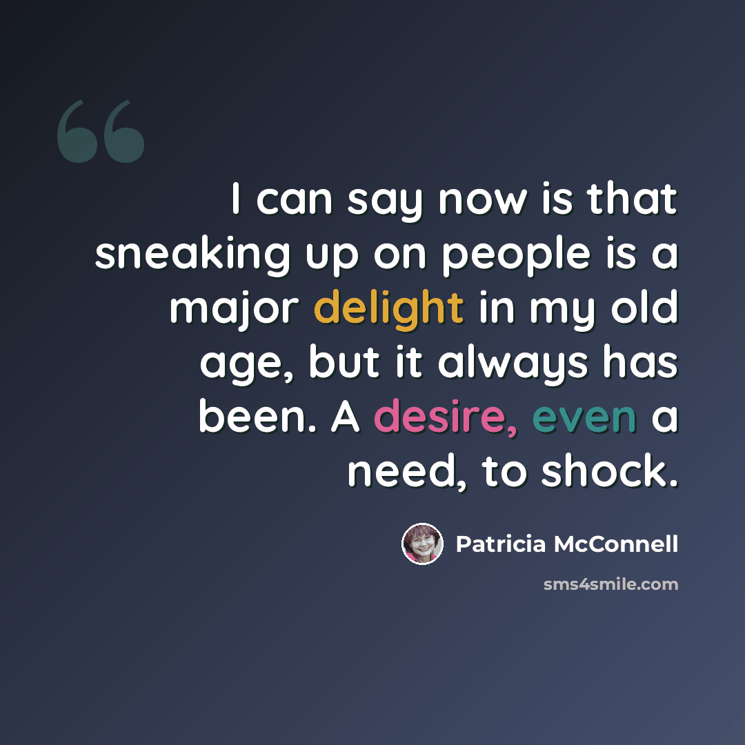 “I can say now is that sneaking up on people is a major delight in my old age, but it always has been. A desire, even a need, to shock.” quote by Patricia McConnell