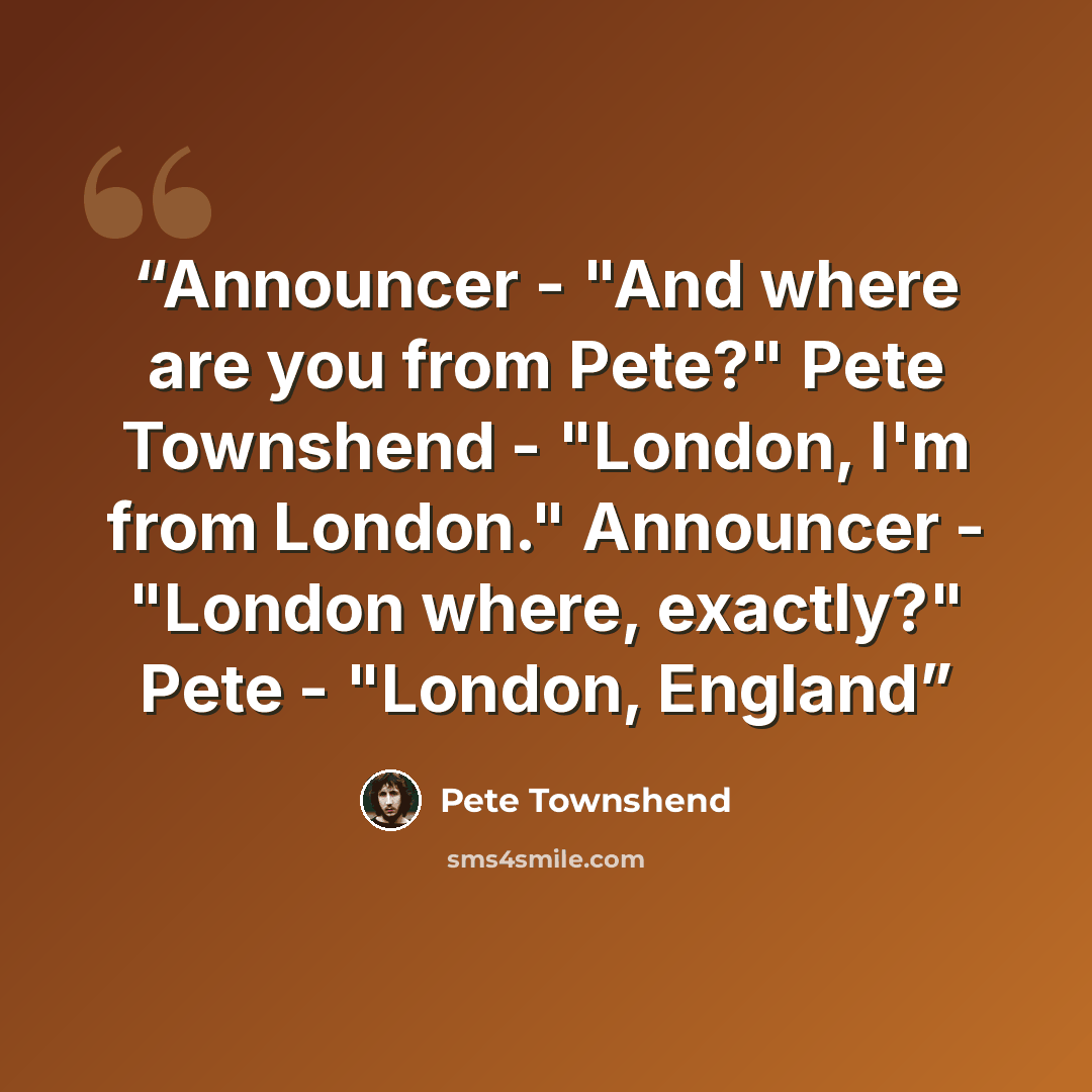 “Announcer - "And where are you from Pete?" Pete Townshend - "London, I'm from London." Announcer - "London where, exactly?" Pete - "London, England” quote by Pete Townshend